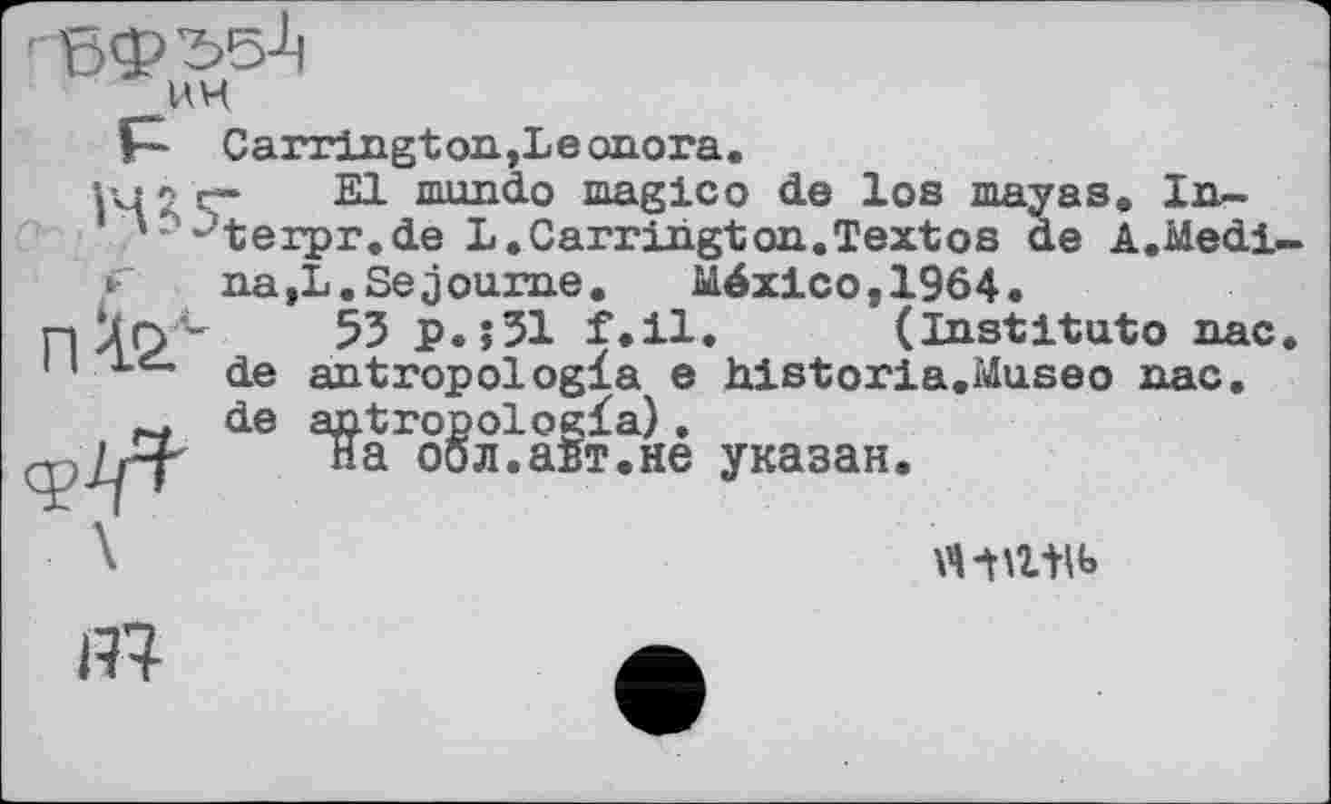 ﻿■ бф'55Ј1 UH
P“ Carrington,Leonora.
l4 2 Ç* 21 nuxndo magico de los mayas. In~ -4erpr.de L.Carrington.Textos de A.Medi
П
na,L.Séjourné. México,1964.
53 p.»31 f.il. (Institute пас de antropologla e historié.Museo пас. de antropologïa).
на оол.абт.не указан.
№
«•tatib